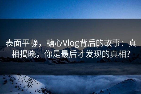 表面平静，糖心Vlog背后的故事：真相揭晓，你是最后才发现的真相？