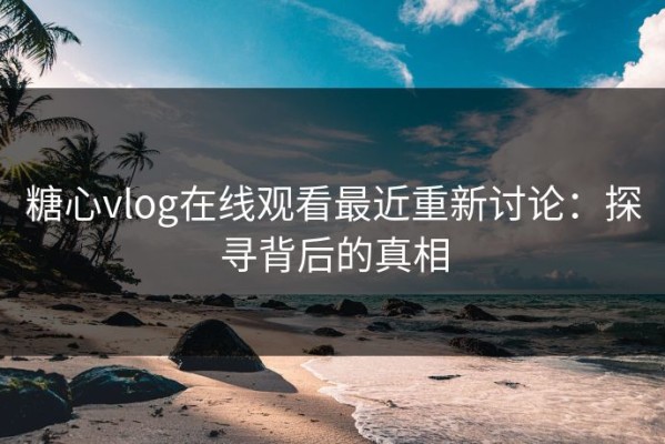 糖心vlog在线观看最近重新讨论：探寻背后的真相
