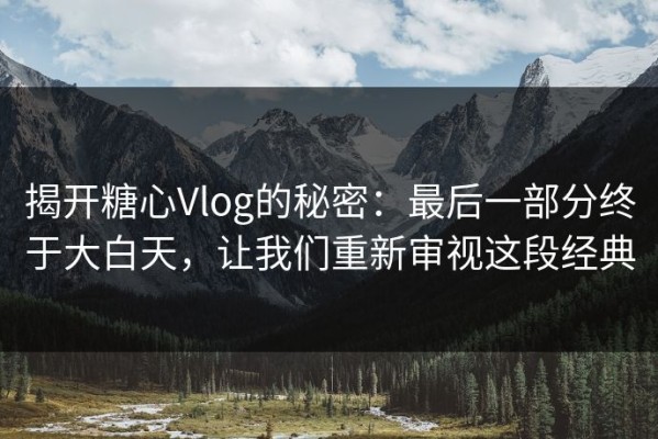 揭开糖心Vlog的秘密：最后一部分终于大白天，让我们重新审视这段经典