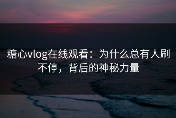 糖心vlog在线观看：为什么总有人刷不停，背后的神秘力量