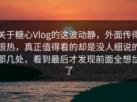 关于糖心Vlog的这波动静，外面传得很热，真正值得看的却是没人细说的那几处，看到最后才发现前面全想岔了