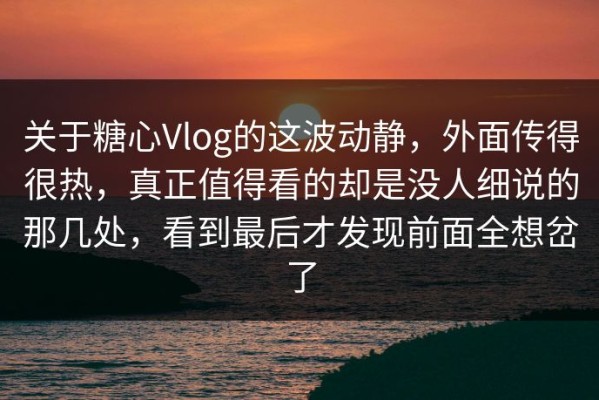 关于糖心Vlog的这波动静，外面传得很热，真正值得看的却是没人细说的那几处，看到最后才发现前面全想岔了