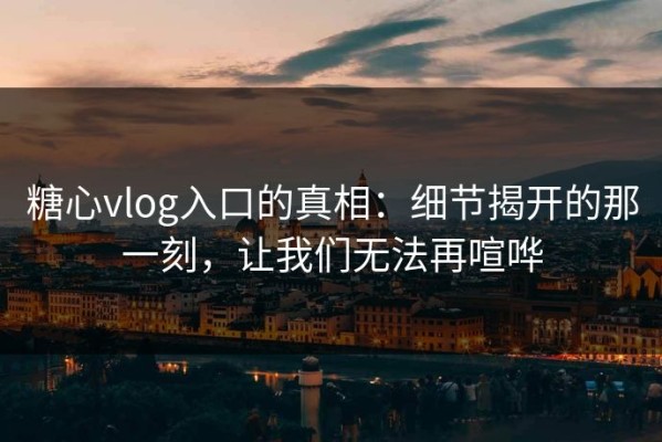 糖心vlog入口的真相：细节揭开的那一刻，让我们无法再喧哗