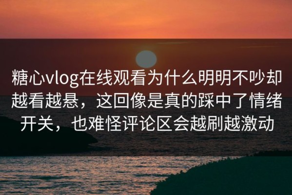 糖心vlog在线观看为什么明明不吵却越看越悬，这回像是真的踩中了情绪开关，也难怪评论区会越刷越激动
