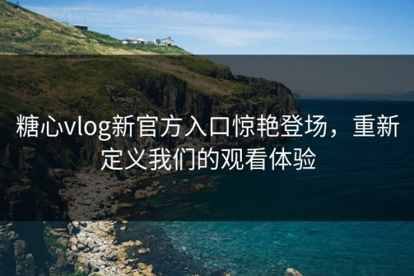 糖心vlog新官方入口惊艳登场，重新定义我们的观看体验