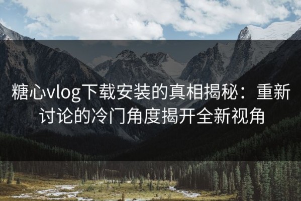 糖心vlog下载安装的真相揭秘：重新讨论的冷门角度揭开全新视角