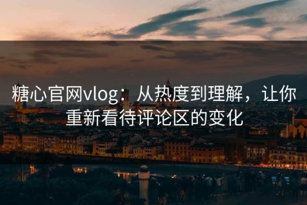 糖心官网vlog：从热度到理解，让你重新看待评论区的变化