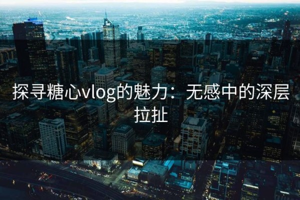 探寻糖心vlog的魅力：无感中的深层拉扯