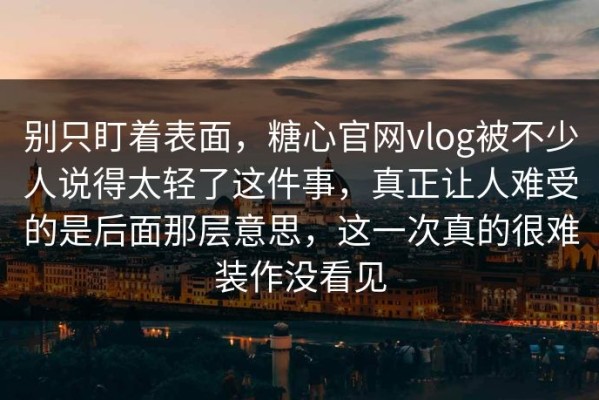 别只盯着表面，糖心官网vlog被不少人说得太轻了这件事，真正让人难受的是后面那层意思，这一次真的很难装作没看见