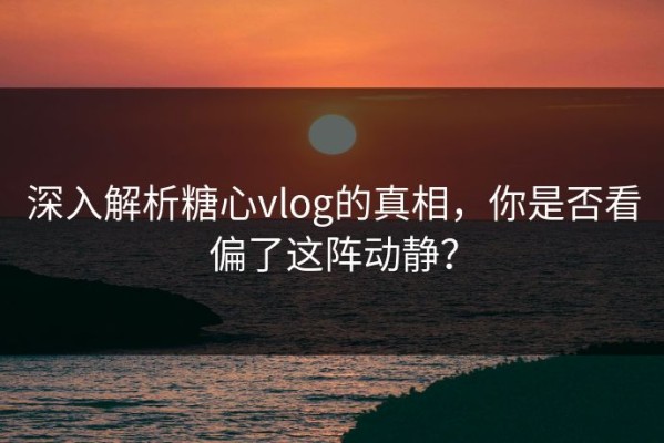 深入解析糖心vlog的真相，你是否看偏了这阵动静？