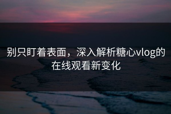 别只盯着表面，深入解析糖心vlog的在线观看新变化