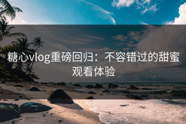 糖心vlog重磅回归：不容错过的甜蜜观看体验
