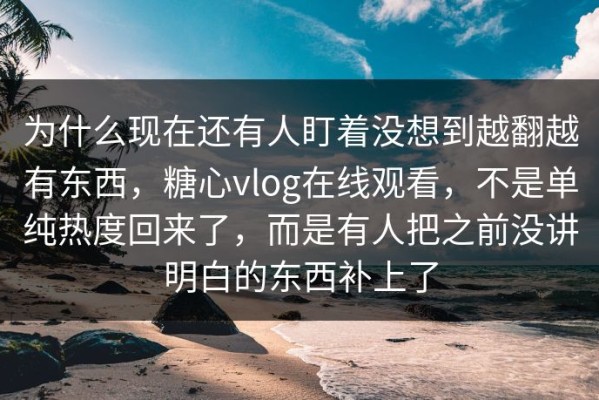 为什么现在还有人盯着没想到越翻越有东西，糖心vlog在线观看，不是单纯热度回来了，而是有人把之前没讲明白的东西补上了
