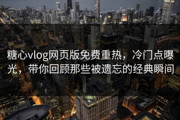 糖心vlog网页版免费重热，冷门点曝光，带你回顾那些被遗忘的经典瞬间