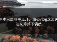 原本只是顺手点开，糖心vlog这波关注来得并不偶然
