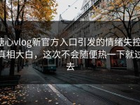 糖心vlog新官方入口引发的情绪失控：真相大白，这次不会随便热一下就过去