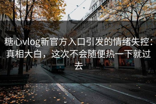 糖心vlog新官方入口引发的情绪失控：真相大白，这次不会随便热一下就过去