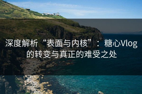 深度解析“表面与内核”：糖心Vlog的转变与真正的难受之处
