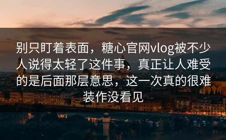 别只盯着表面，糖心官网vlog被不少人说得太轻了这件事，真正让人难受的是后面那层意思，这一次真的很难装作没看见