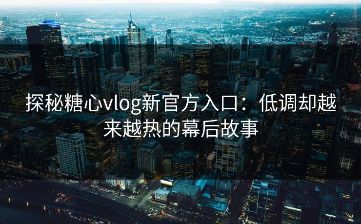 探秘糖心vlog新官方入口：低调却越来越热的幕后故事