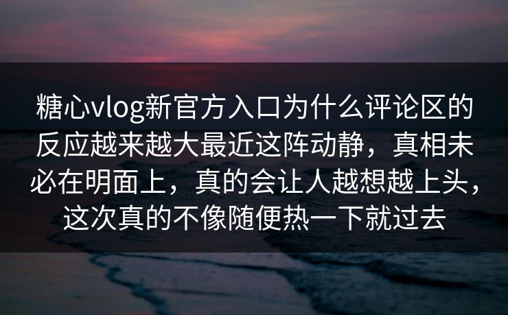 糖心vlog新官方入口为什么评论区的反应越来越大最近这阵动静，真相未必在明面上，真的会让人越想越上头，这次真的不像随便热一下就过去