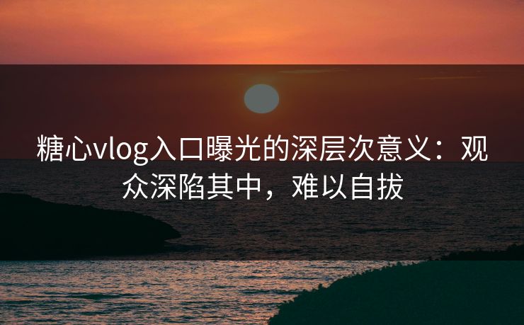 糖心vlog入口曝光的深层次意义：观众深陷其中，难以自拔