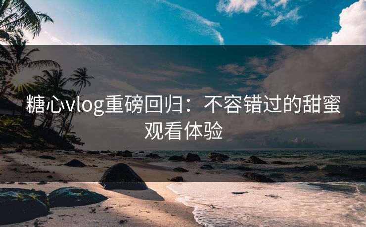 糖心vlog重磅回归：不容错过的甜蜜观看体验