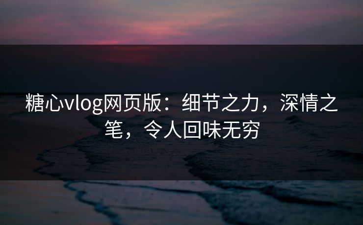 糖心vlog网页版：细节之力，深情之笔，令人回味无穷