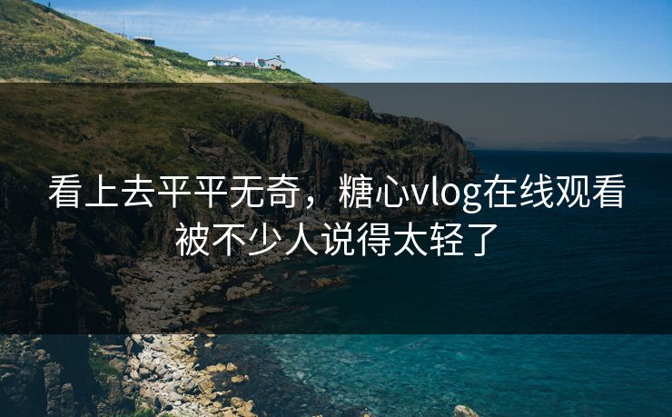 看上去平平无奇,糖心vlog在线观看被不少人说得太轻了 看上去平平无奇,糖心vlog在线观看被不少人说得太轻了