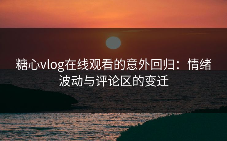 糖心vlog在线观看的意外回归：情绪波动与评论区的变迁
