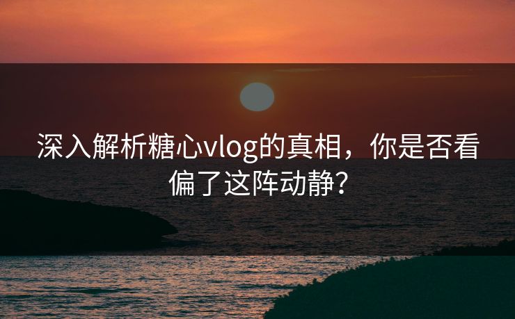 深入解析糖心vlog的真相，你是否看偏了这阵动静？