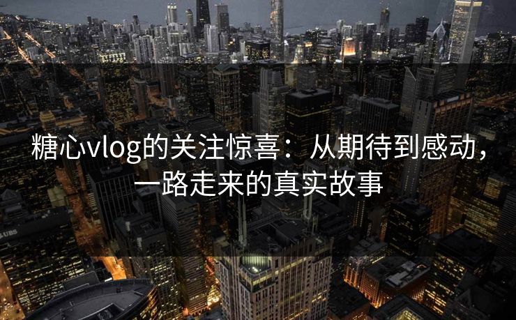 糖心vlog的关注惊喜:从期待到感动,一路走来的真实故事 糖心vlog的关注惊喜:从期待到感动,一路走来的真实故事