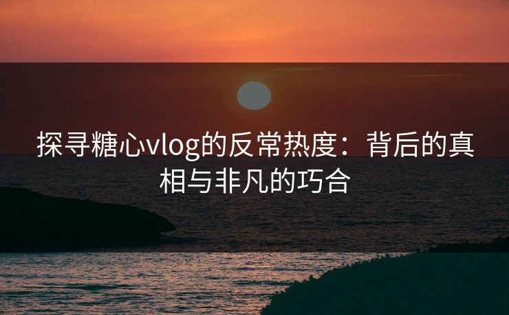 探寻糖心vlog的反常热度：背后的真相与非凡的巧合