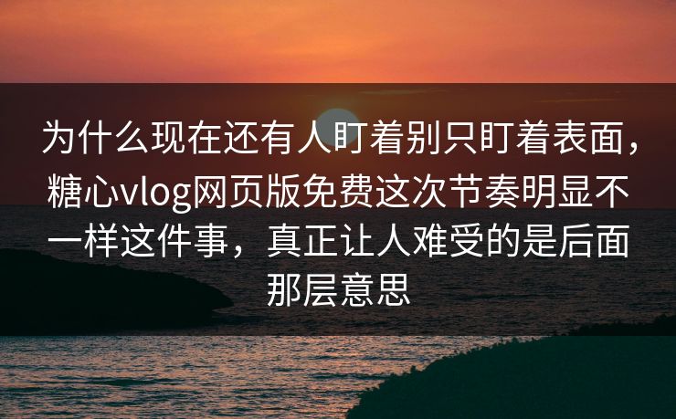为什么现在还有人盯着别只盯着表面，糖心vlog网页版免费这次节奏明显不一样这件事，真正让人难受的是后面那层意思