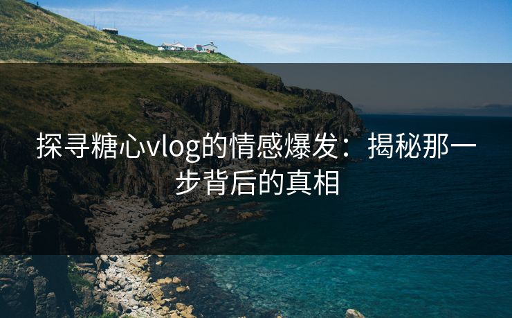 探寻糖心vlog的情感爆发:揭秘那一步背后的真相 探寻糖心vlog的情感爆发:揭秘那一步背后的真相