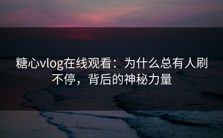 糖心vlog在线观看：为什么总有人刷不停，背后的神秘力量