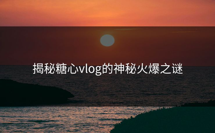 揭秘糖心vlog的神秘火爆之谜 揭秘糖心vlog的神秘火爆之谜