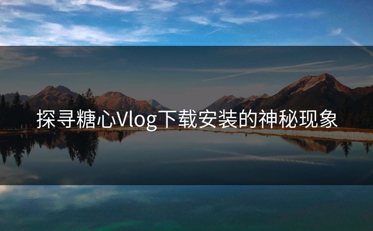 探寻糖心Vlog下载安装的神秘现象
