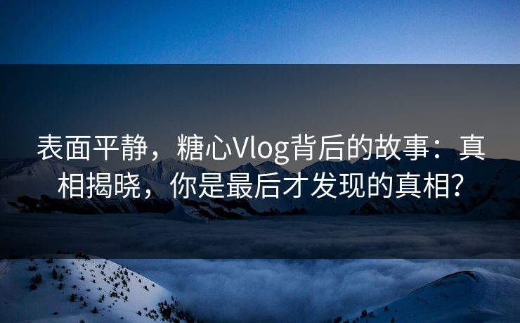 表面平静,糖心Vlog背后的故事:真相揭晓,你是最后才发现的真相? 表面平静,糖心Vlog背后的故事:真相揭晓,你是最后才发现的真相?