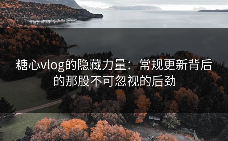 糖心vlog的隐藏力量：常规更新背后的那股不可忽视的后劲