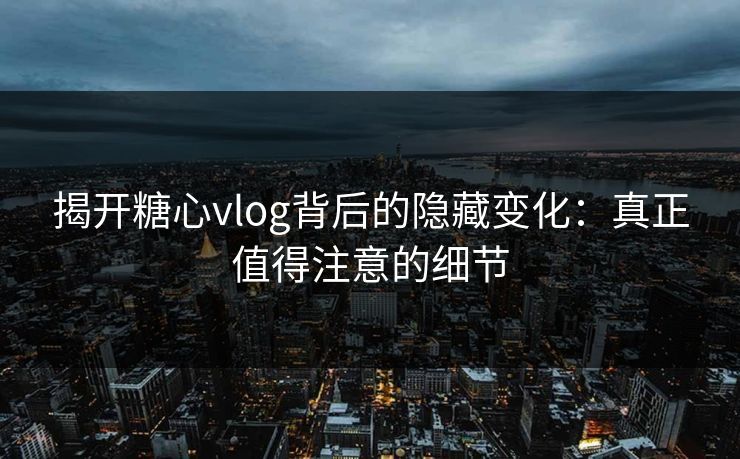 揭开糖心vlog背后的隐藏变化:真正值得注意的细节 揭开糖心vlog背后的隐藏变化:真正值得注意的细节