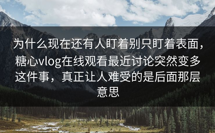 为什么现在还有人盯着别只盯着表面，糖心vlog在线观看最近讨论突然变多这件事，真正让人难受的是后面那层意思